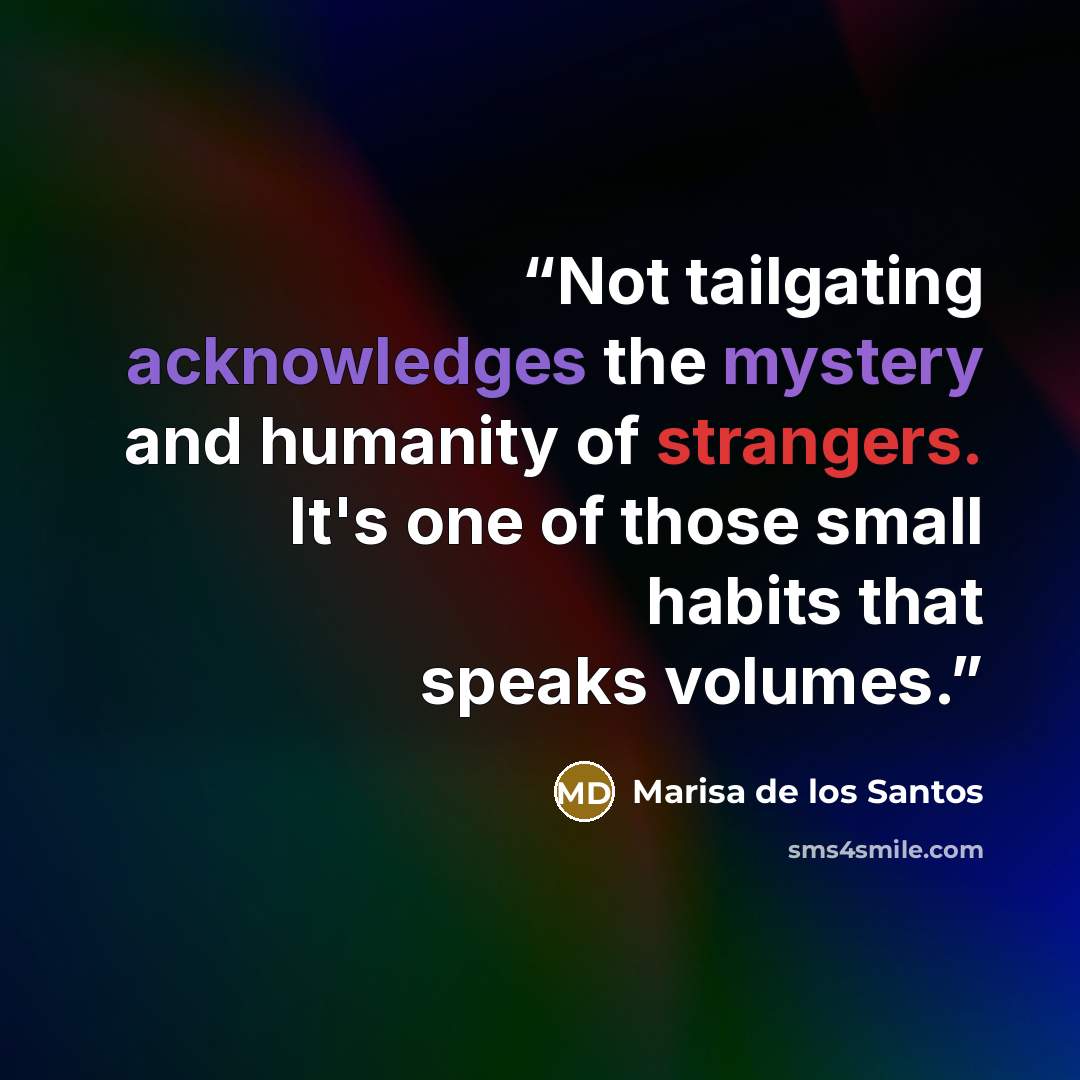 “Not tailgating acknowledges the mystery and humanity of strangers. It's one of those small habits that speaks volumes.” quote by Marisa de los Santos