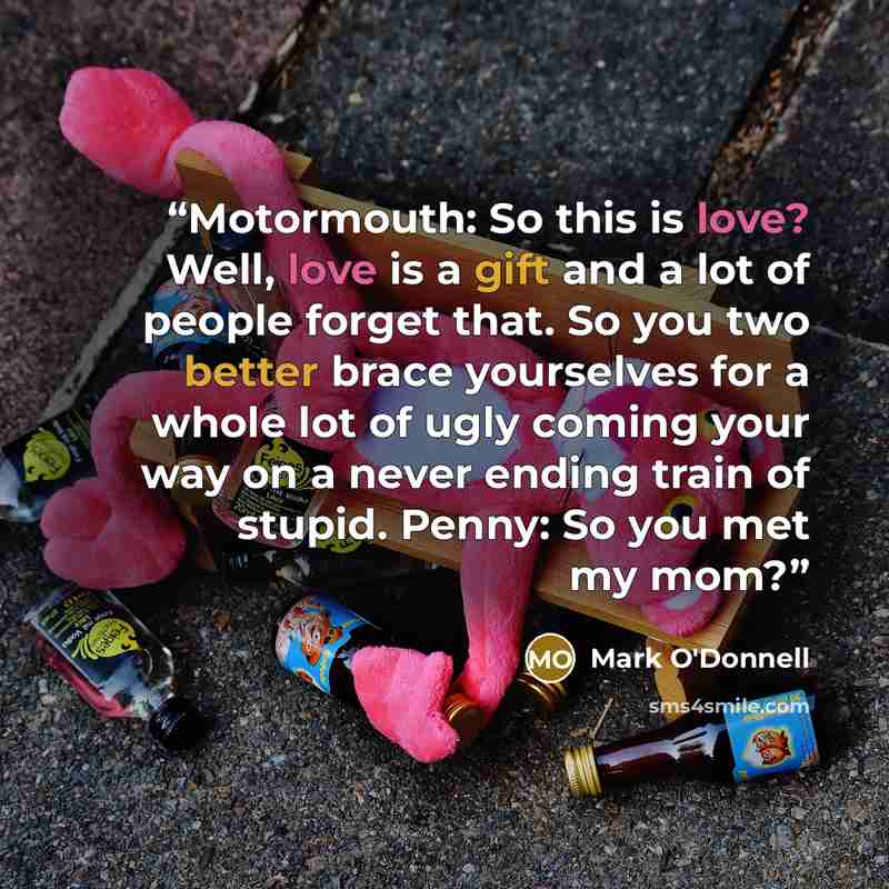“Motormouth: So this is love? Well, love is a gift and a lot of people forget that. So you two better brace yourselves for a whole lot of ugly coming your way on a never ending train of stupid. Penny: So you met my mom?” quote by Mark O'Donnell