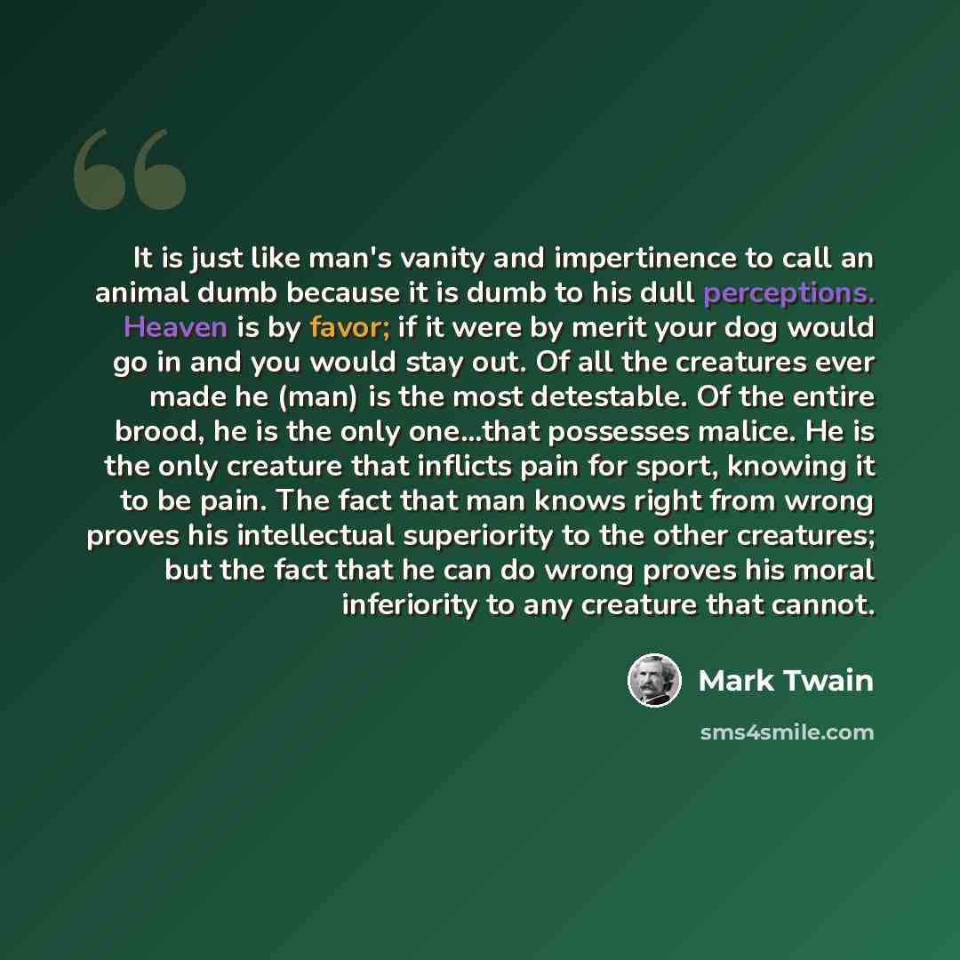 “It is just like man's vanity and impertinence to call an animal dumb because it is dumb to his dull perceptions. Heaven is by favor; if it were by merit your dog would go in and you would stay out. Of all the creatures ever made he (man) is the most detestable. Of the entire brood, he is the only…” quote by Mark Twain