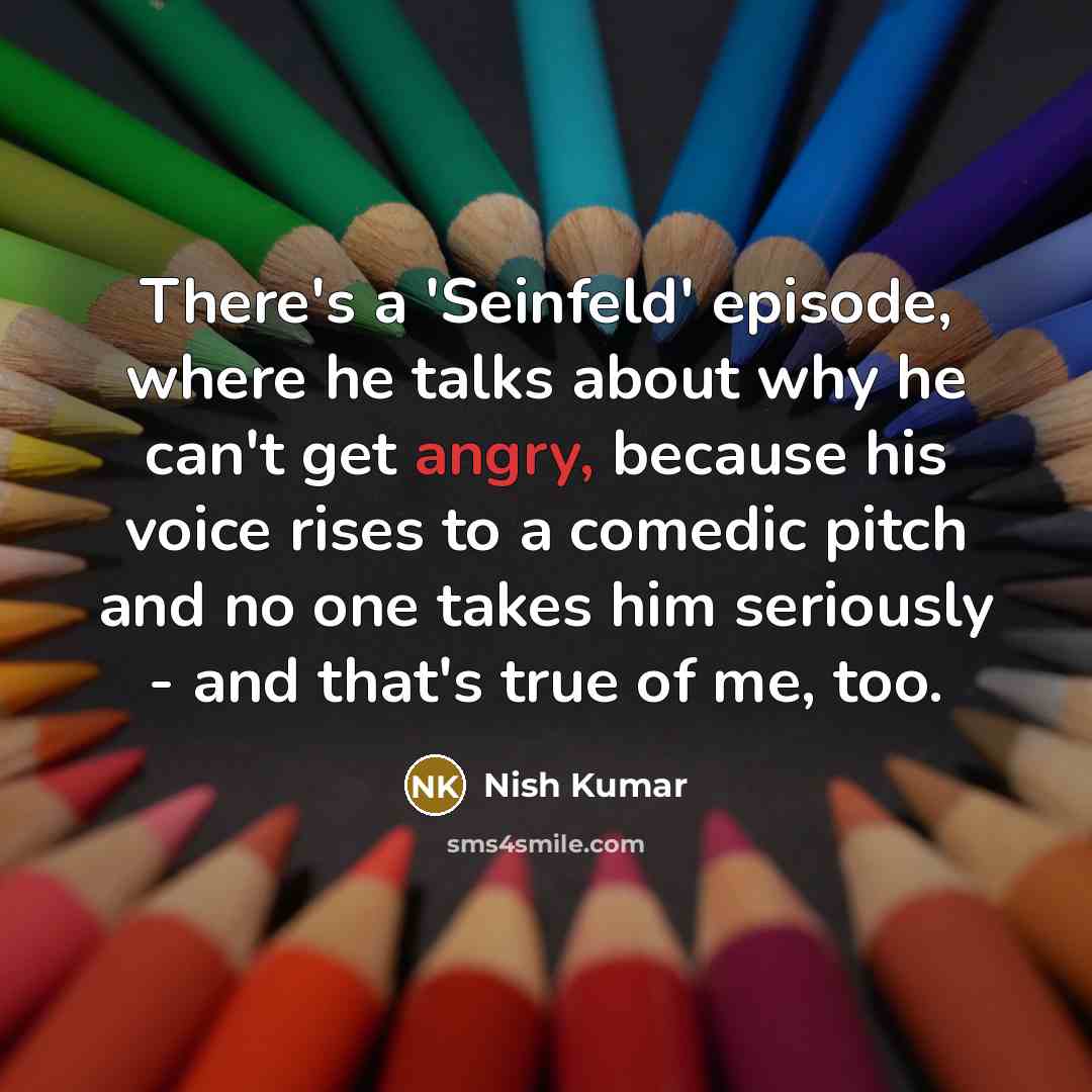 “There's a 'Seinfeld' episode, where he talks about why he can't get angry, because his voice rises to a comedic pitch and no one takes him seriously - and that's true of me, too.” quote by Nish Kumar