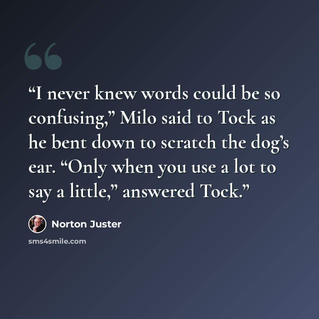 “I never knew words could be so confusing,” Milo said to Tock as he bent down to scratch the dog’s ear. “Only when you use a lot to say a little,” answered Tock.” quote by Norton Juster