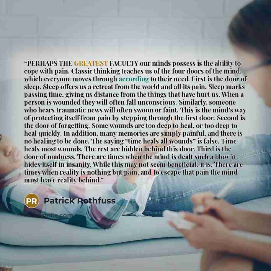 “PERHAPS THE GREATEST FACULTY our minds possess is the ability to cope with pain. Classic thinking teaches us of the four doors of the mind, which everyone moves through according to their need. First is the door of sleep. Sleep offers us a retreat from the world and all its pain. Sleep marks…” quote by Patrick Rothfuss