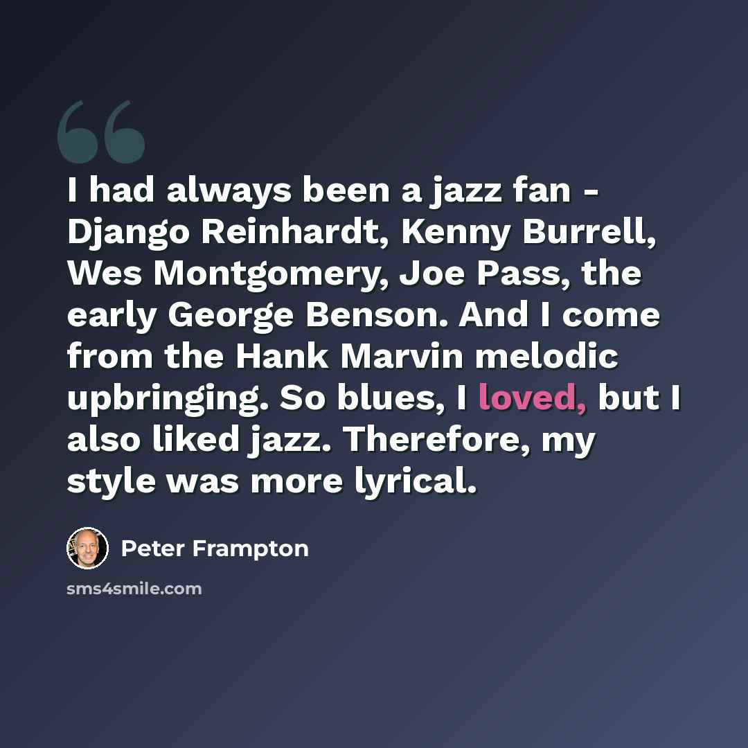 “I had always been a jazz fan - Django Reinhardt, Kenny Burrell, Wes Montgomery, Joe Pass, the early George Benson. And I come from the Hank Marvin melodic upbringing. So blues, I loved, but I also liked jazz. Therefore, my style was more lyrical.” quote by Peter Frampton