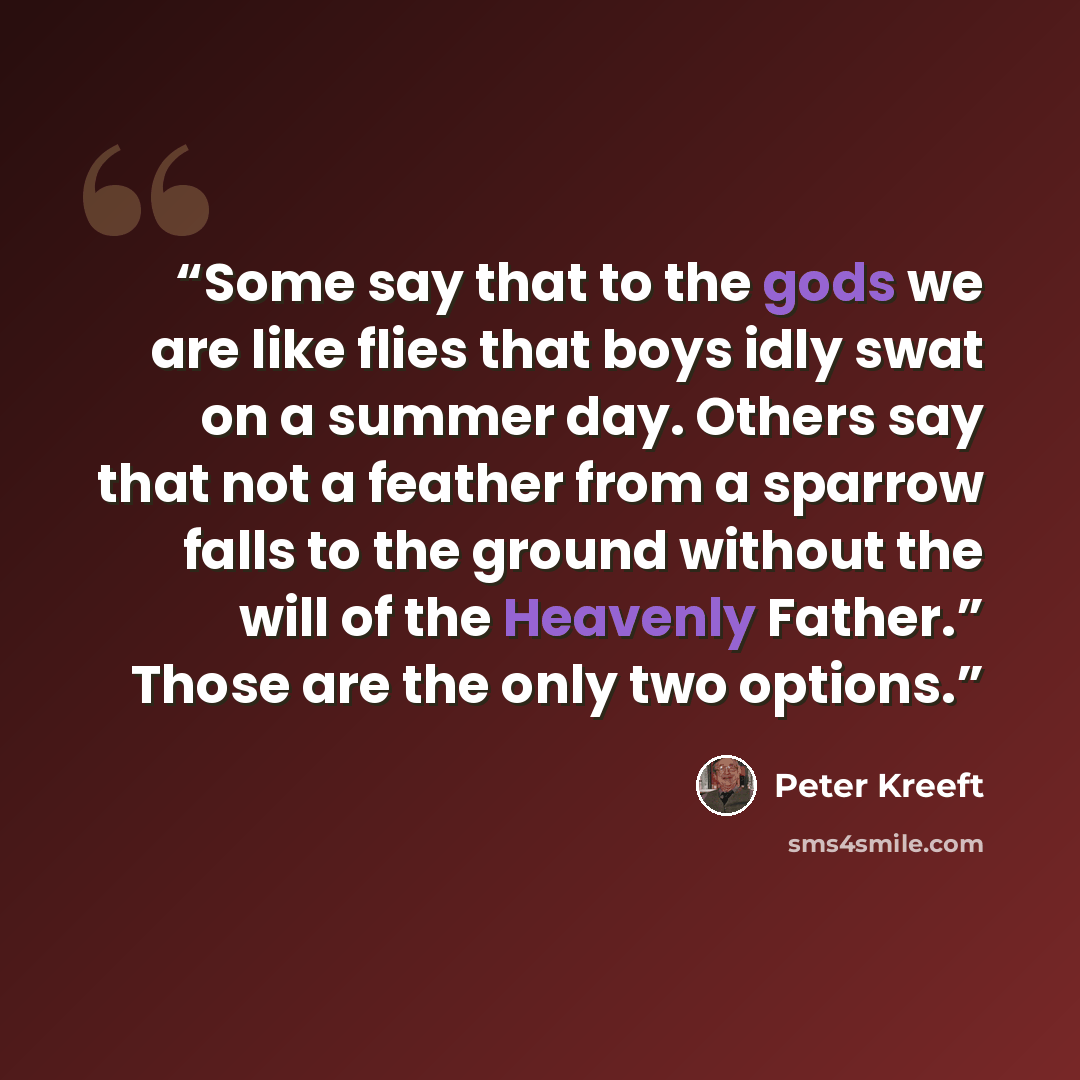 “Some say that to the gods we are like flies that boys idly swat on a summer day. Others say that not a feather from a sparrow falls to the ground without the will of the Heavenly Father.” Those are the only two options.” quote by Peter Kreeft