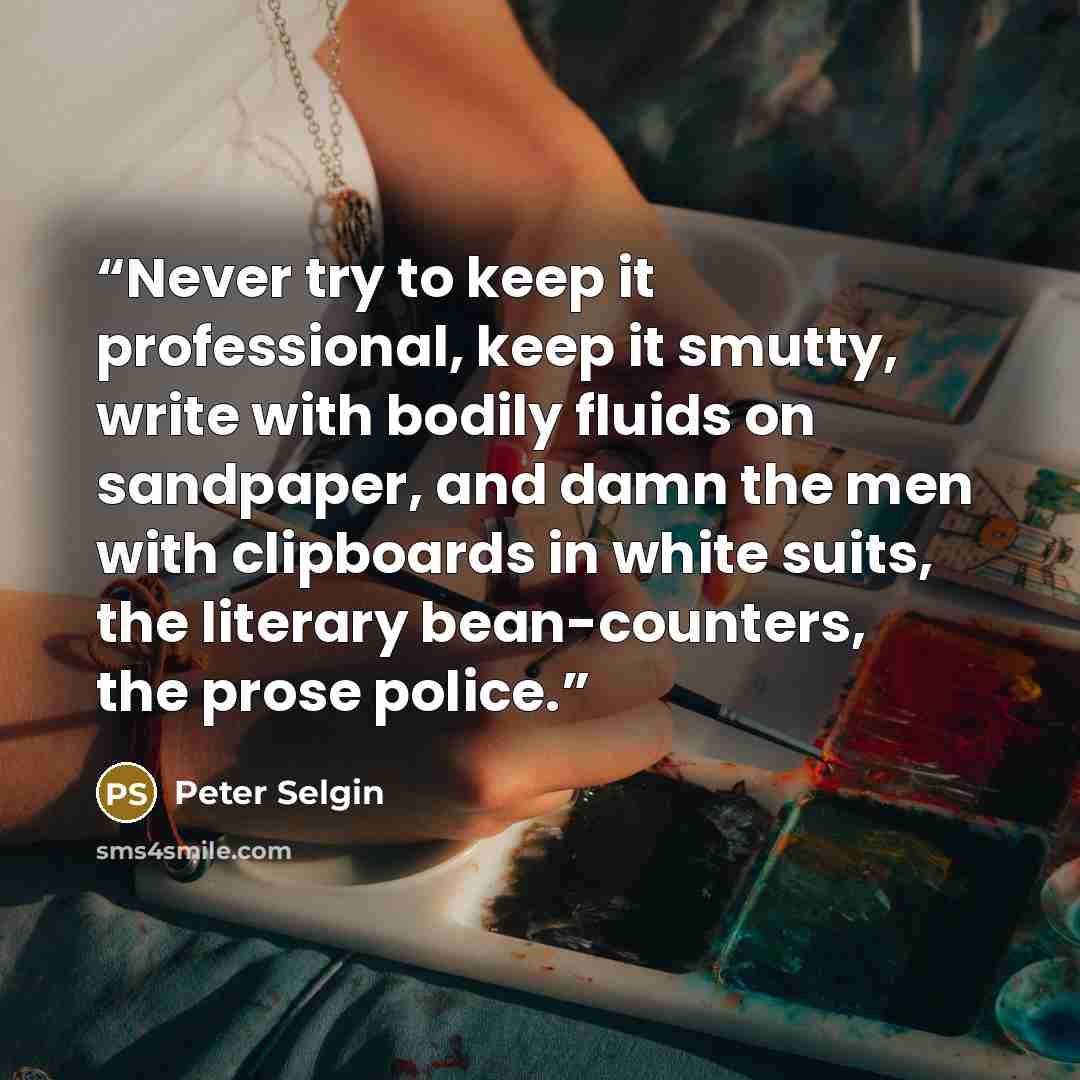 “Never try to keep it professional, keep it smutty, write with bodily fluids on sandpaper, and damn the men with clipboards in white suits, the literary bean-counters, the prose police.” quote by Peter Selgin