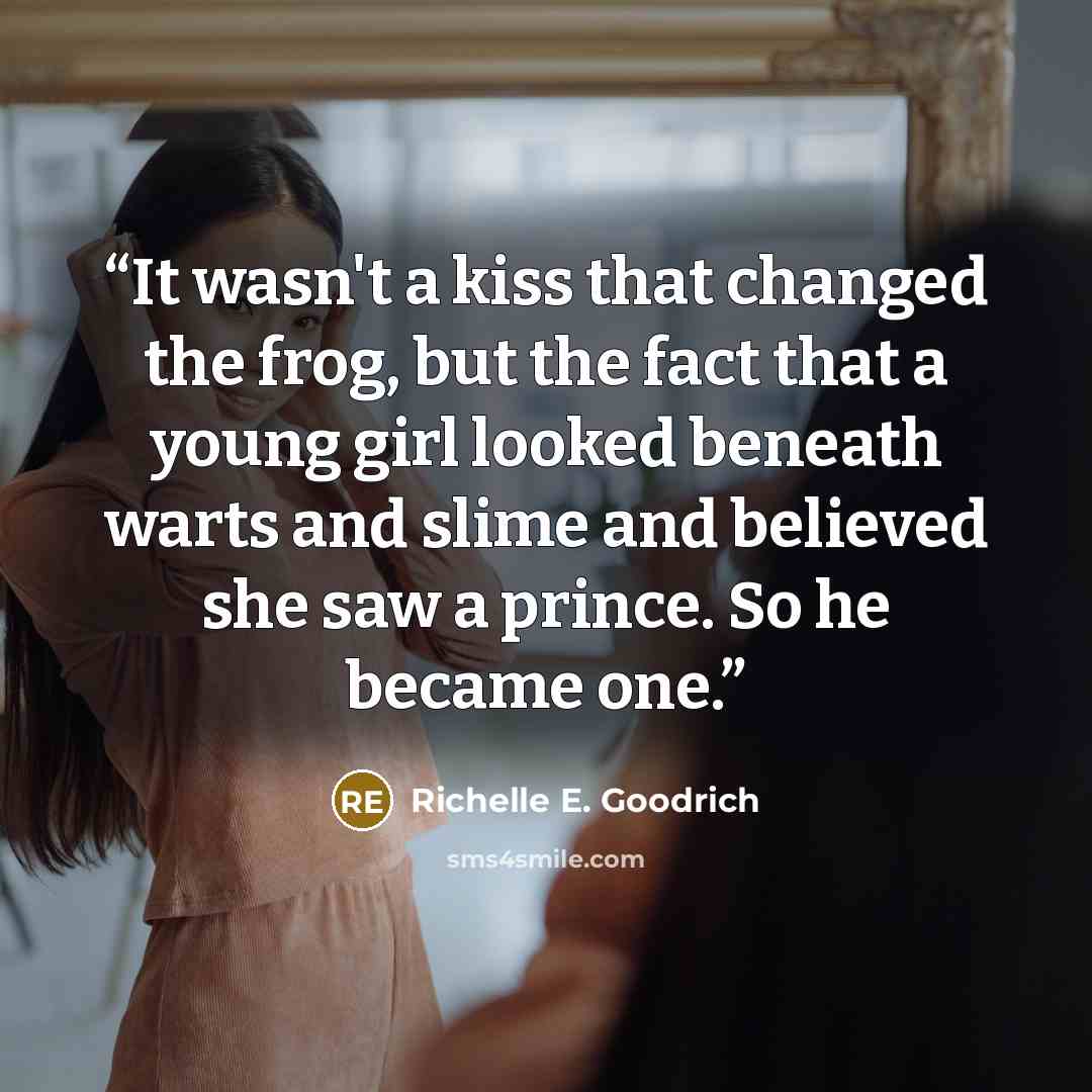 “It wasn't a kiss that changed the frog, but the fact that a young girl looked beneath warts and slime and believed she saw a prince. So he became one.” quote by Richelle E. Goodrich