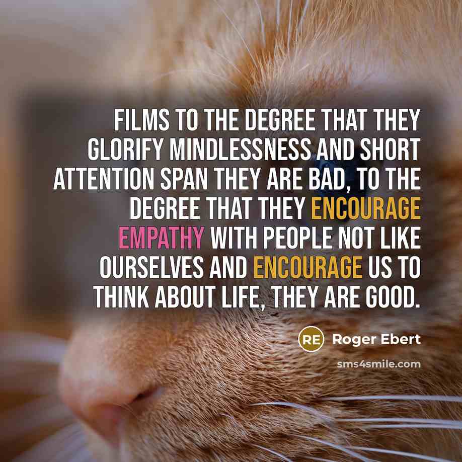 “Films to the degree that they glorify mindlessness and short attention span they are bad, to the degree that they encourage empathy with people not like ourselves and encourage us to think about life, they are good.” quote by Roger Ebert