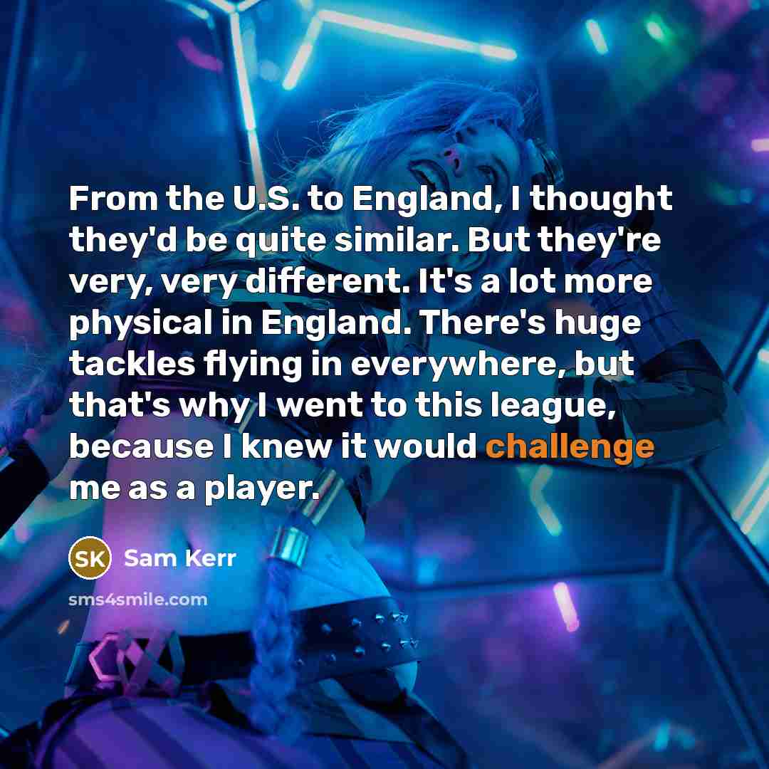 “From the U.S. to England, I thought they'd be quite similar. But they're very, very different. It's a lot more physical in England. There's huge tackles flying in everywhere, but that's why I went to this league, because I knew it would challenge me as a player.” quote by Sam Kerr