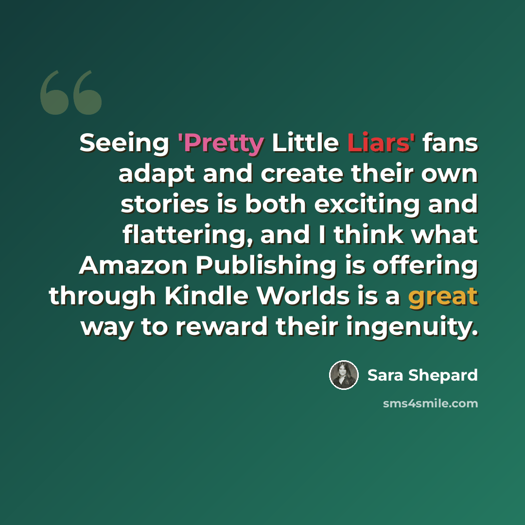 “Seeing 'Pretty Little Liars' fans adapt and create their own stories is both exciting and flattering, and I think what Amazon Publishing is offering through Kindle Worlds is a great way to reward their ingenuity.” quote by Sara Shepard