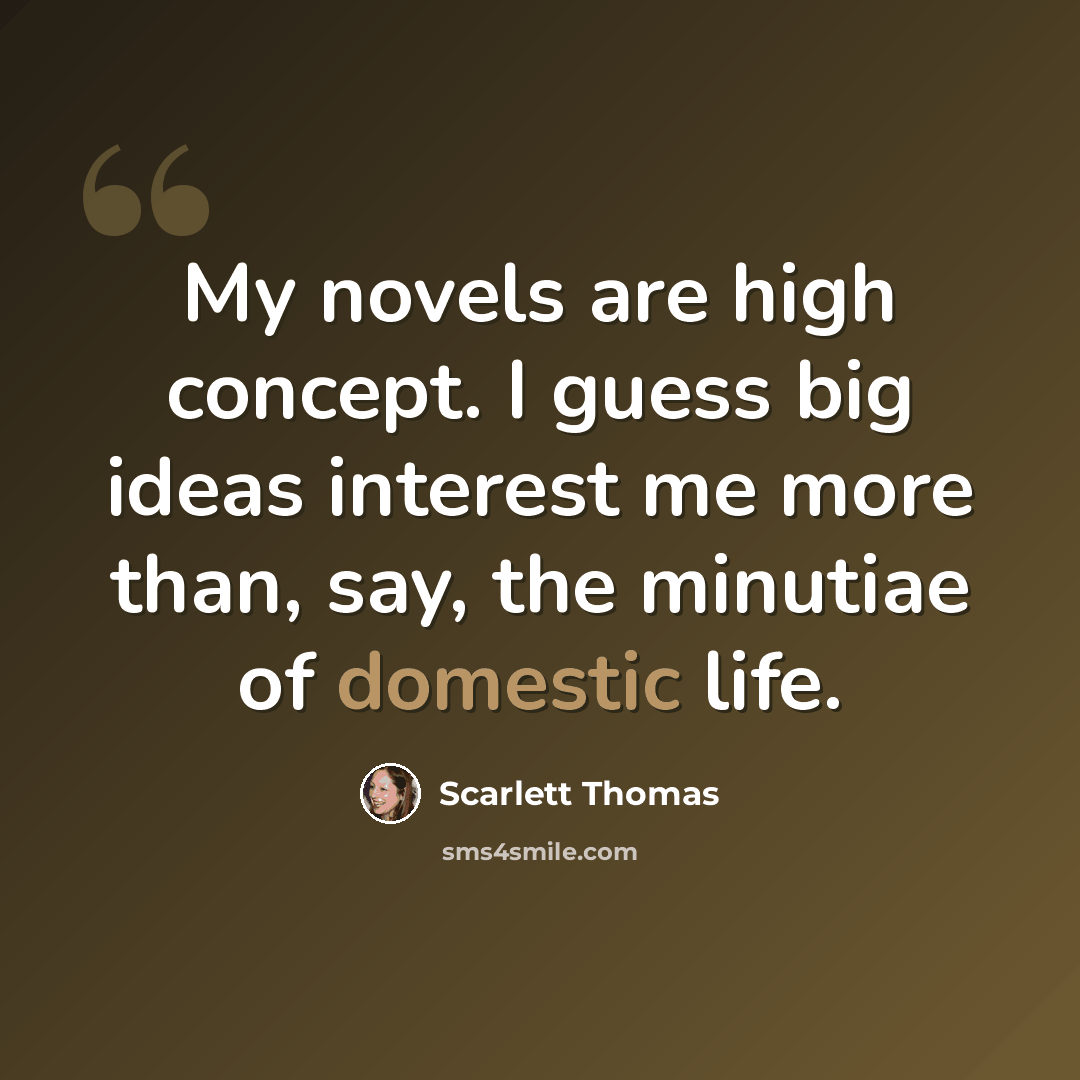 “My novels are high concept. I guess big ideas interest me more than, say, the minutiae of domestic life.” quote by Scarlett Thomas
