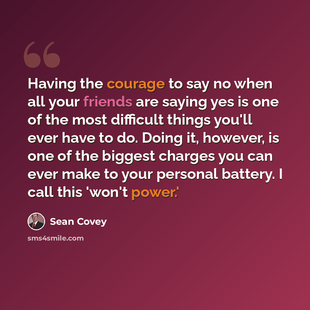 “Having the courage to say no when all your friends are saying yes is one of the most difficult things you'll ever have to do. Doing it, however, is one of the biggest charges you can ever make to your personal battery. I call this 'won't power.'” quote by Sean Covey