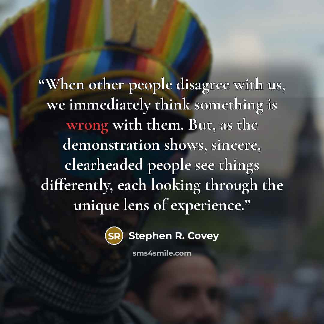 “When other people disagree with us, we immediately think something is wrong with them. But, as the demonstration shows, sincere, clearheaded people see things differently, each looking through the unique lens of experience.” quote by Stephen R. Covey