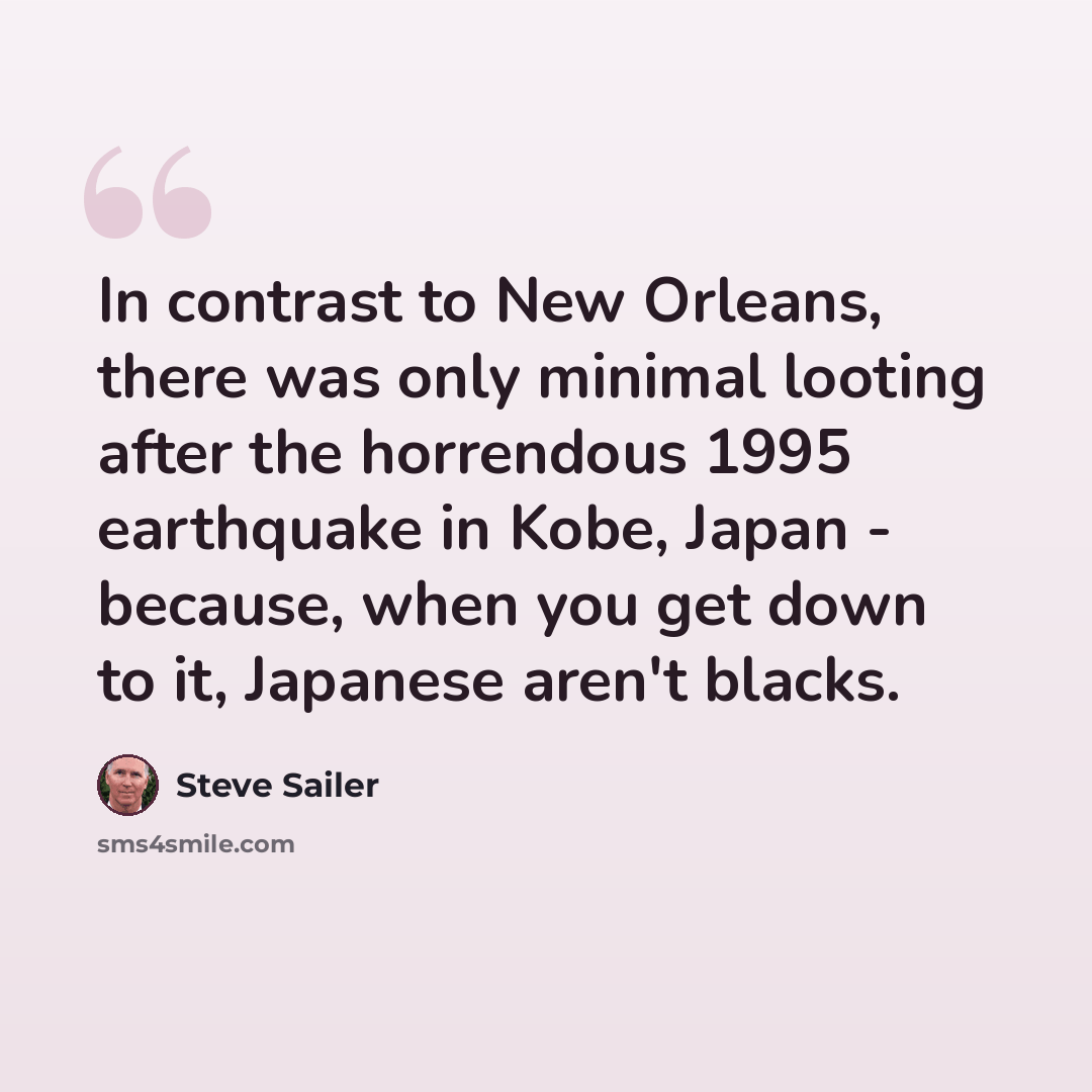 “In contrast to New Orleans, there was only minimal looting after the horrendous 1995 earthquake in Kobe, Japan - because, when you get down to it, Japanese aren't blacks.” quote by Steve Sailer