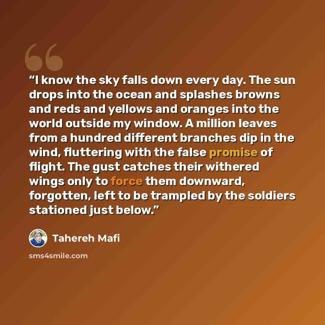 “I know the sky falls down every day. The sun drops into the ocean and splashes browns and reds and yellows and oranges into the world outside my window. A million leaves from a hundred different branches dip in the wind, fluttering with the false promise of flight. The gust catches their withered…” quote by tahereh mafi