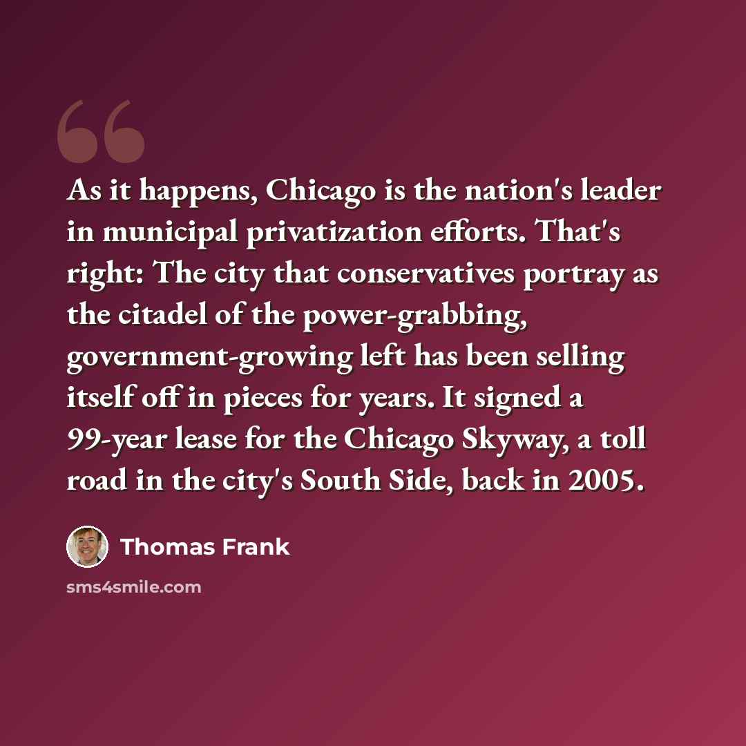 “As it happens, Chicago is the nation's leader in municipal privatization efforts. That's right: The city that conservatives portray as the citadel of the power-grabbing, government-growing left has been selling itself off in pieces for years. It signed a 99-year lease for the Chicago Skyway, a…” quote by Thomas Frank