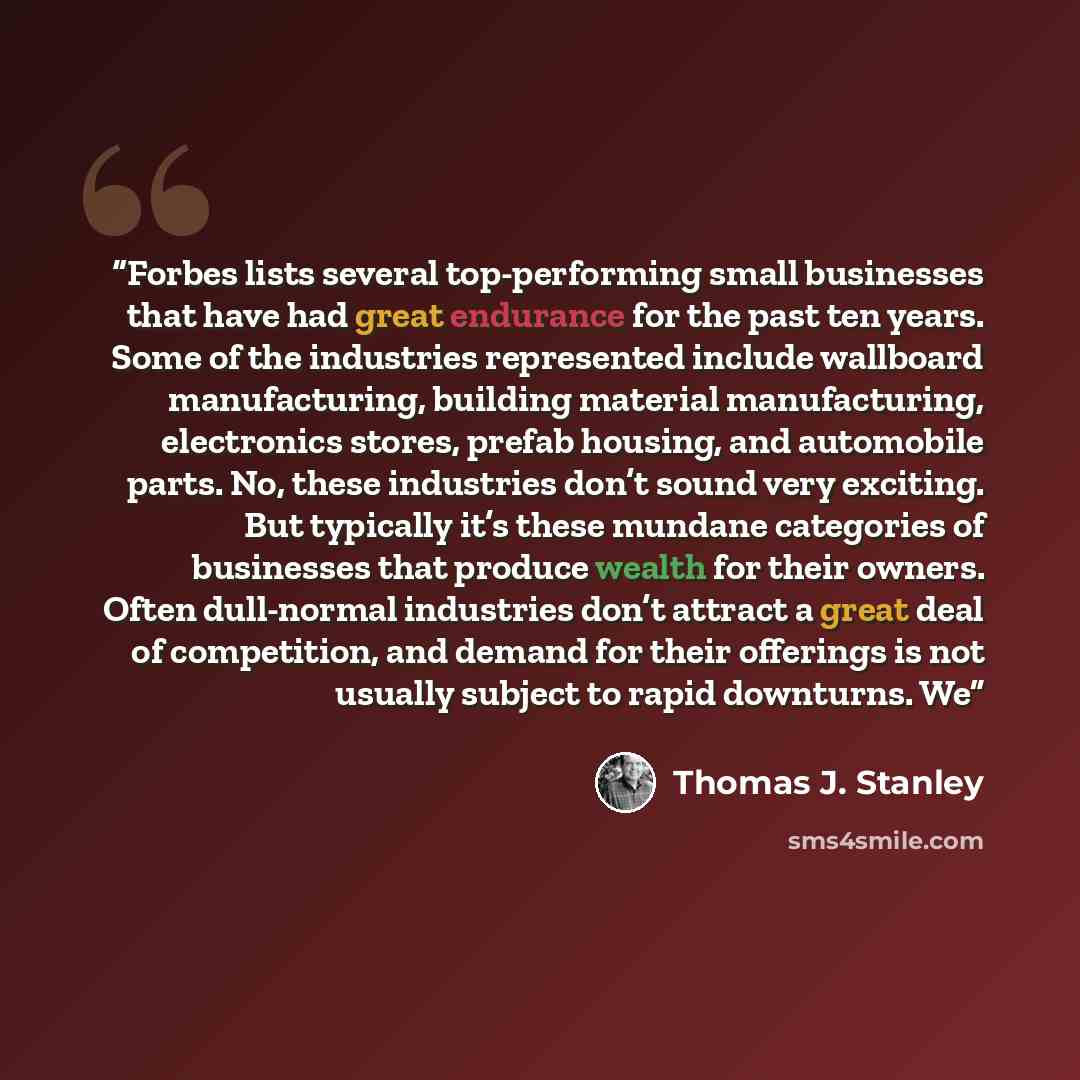 “Forbes lists several top-performing small businesses that have had great endurance for the past ten years. Some of the industries represented include wallboard manufacturing, building material manufacturing, electronics stores, prefab housing, and automobile parts. No, these industries don’t sound…” quote by Thomas J. Stanley