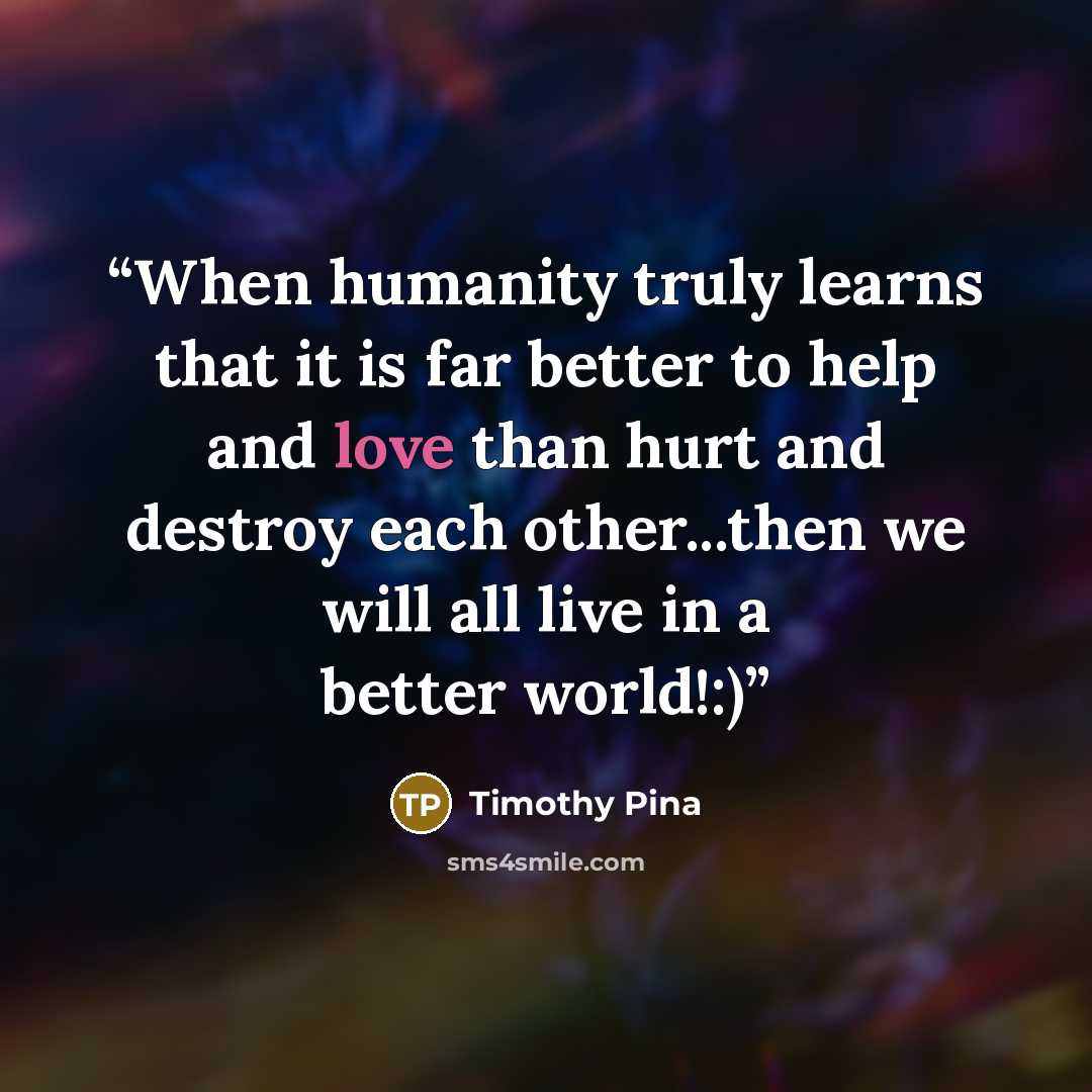 “When humanity truly learns that it is far better to help and love than hurt and destroy each other...then we will all live in a better world!:)” quote by Timothy Pina