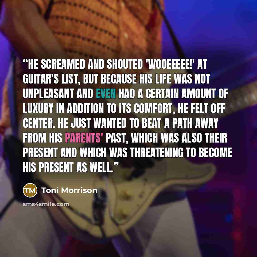“He screamed and shouted 'Wooeeeee!' at Guitar's list, but because his life was not unpleasant and even had a certain amount of luxury in addition to its comfort, he felt off center. He just wanted to beat a path away from his parents' past, which was also their present and which was threatening to…” quote by Toni Morrison