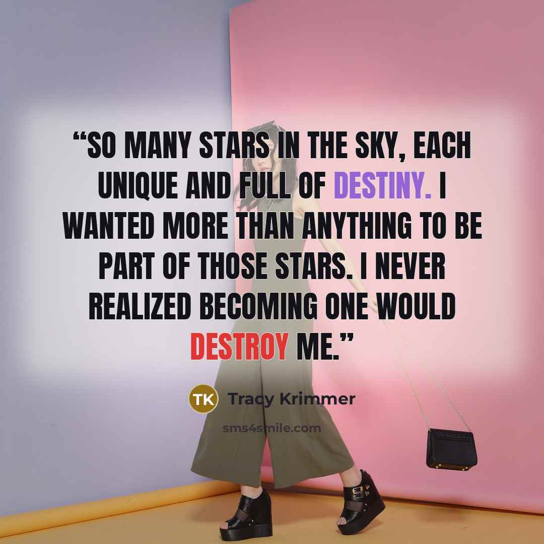 “So many stars in the sky, each unique and full of destiny. I wanted more than anything to be part of those stars. I never realized becoming one would destroy me.” quote by Tracy Krimmer