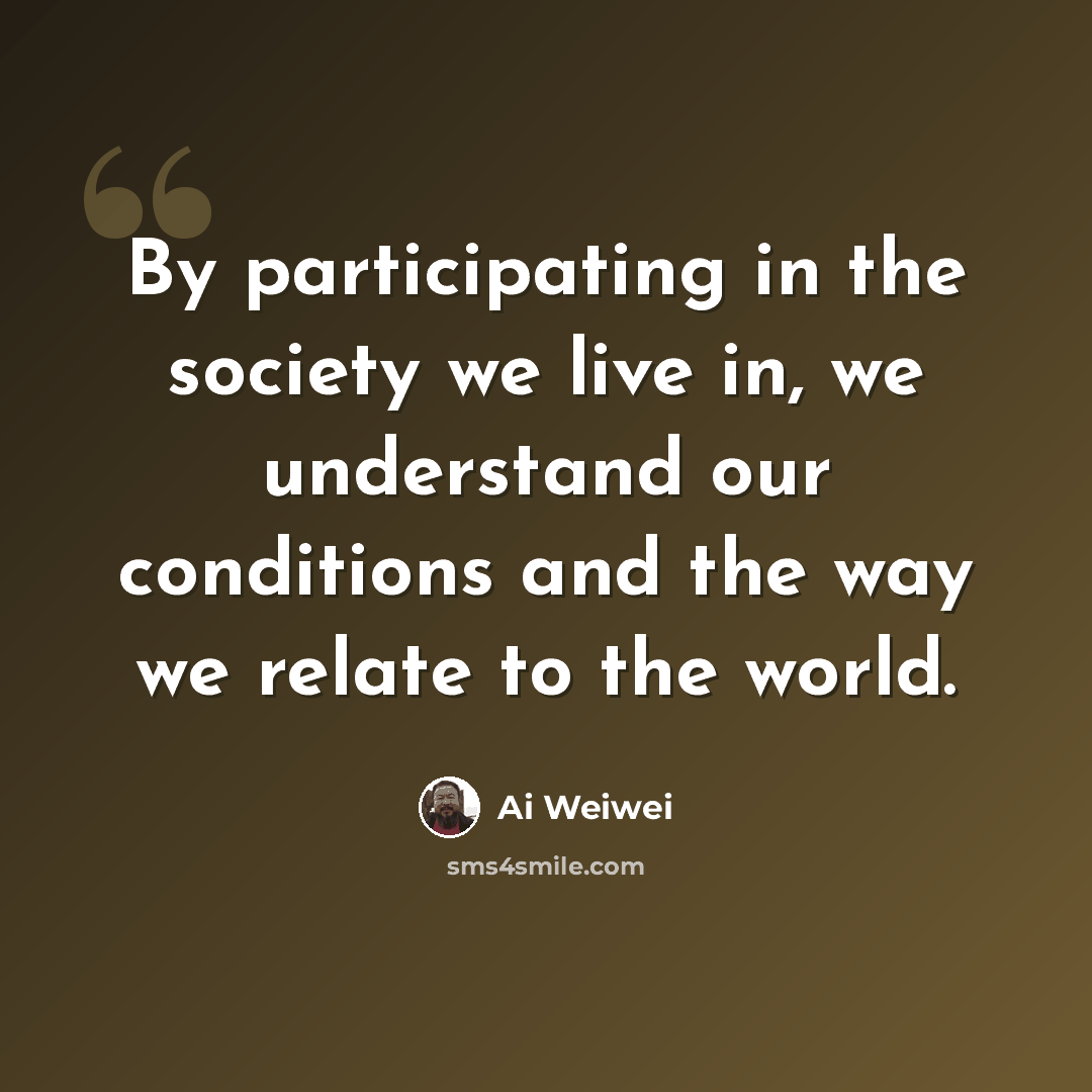 “By participating in the society we live in, we understand our conditions and the way we relate to the world.” quote by Ai Weiwei
