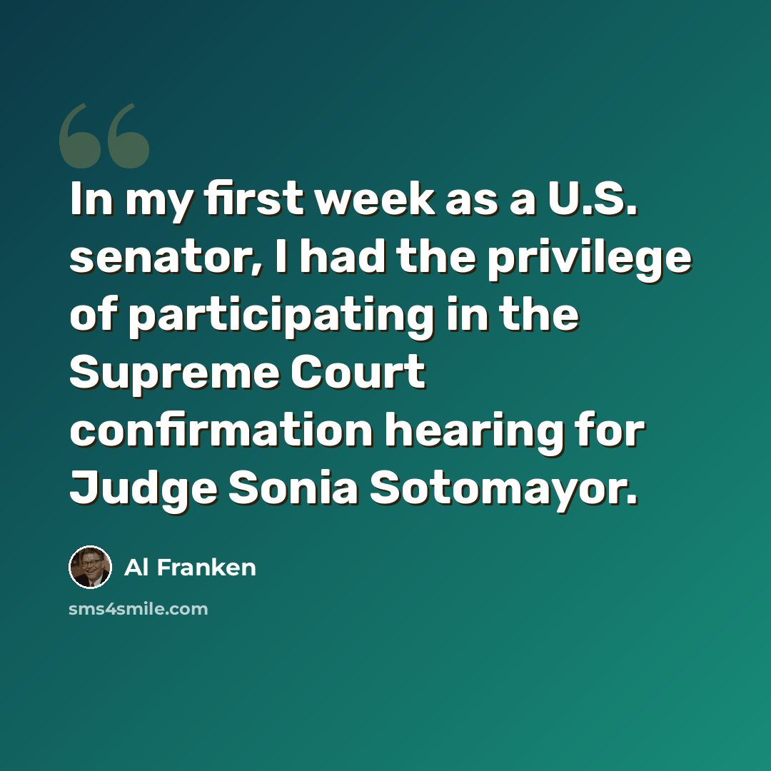 “In my first week as a U.S. senator, I had the privilege of participating in the Supreme Court confirmation hearing for Judge Sonia Sotomayor.” quote by Al Franken