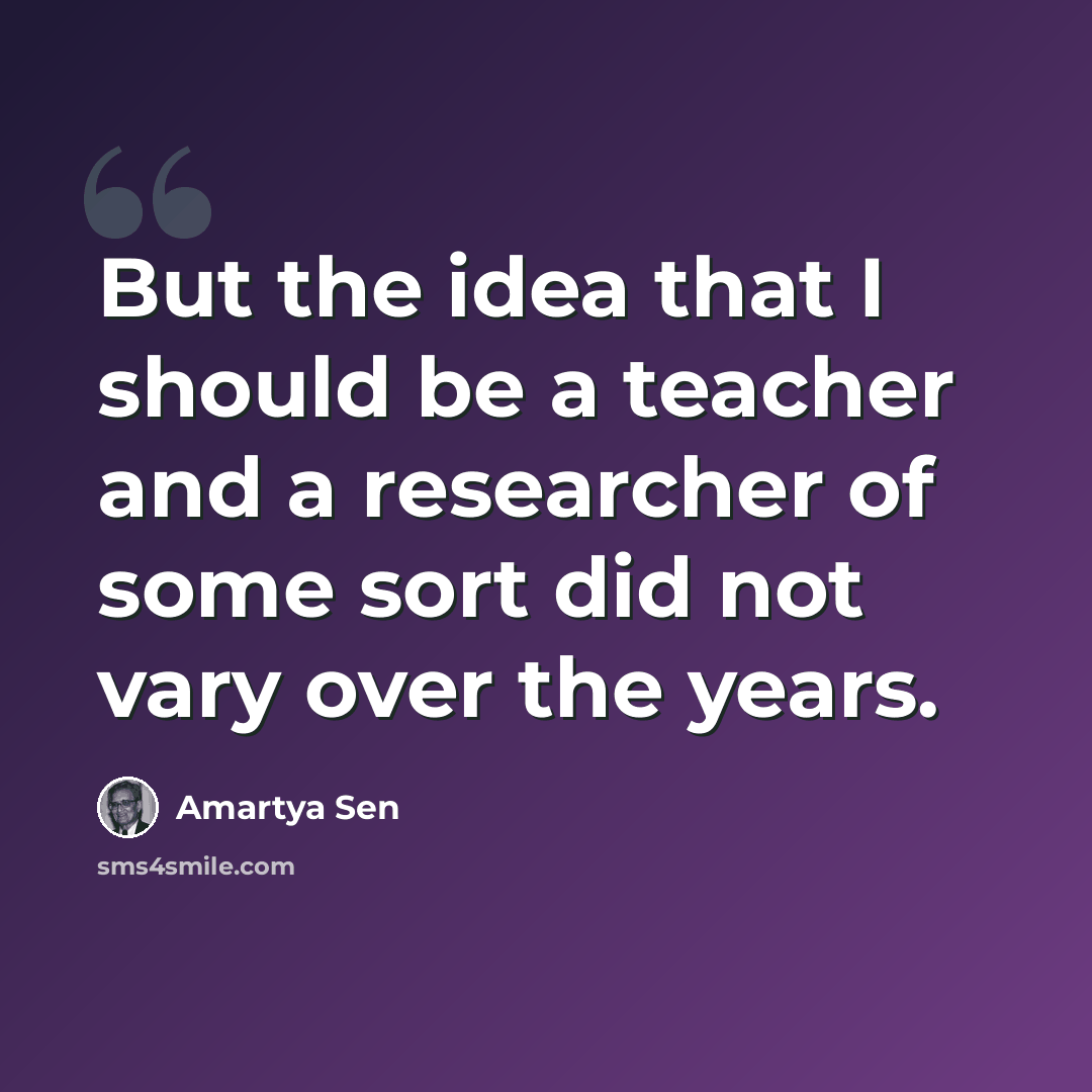 “But the idea that I should be a teacher and a researcher of some sort did not vary over the years.” quote by Amartya Sen