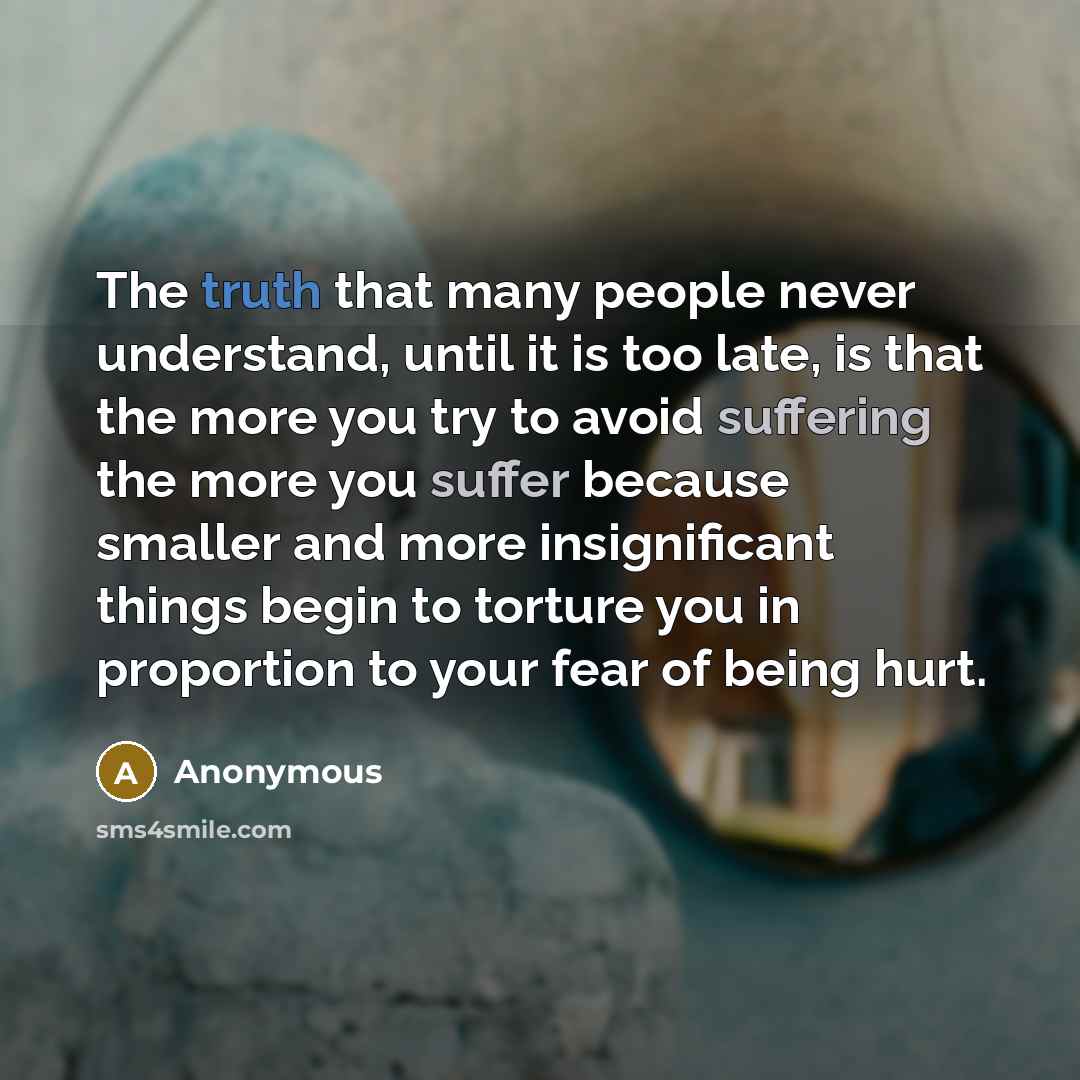 “The truth that many people never understand, until it is too late, is that the more you try to avoid suffering the more you suffer because smaller and more insignificant things begin to torture you in proportion to your fear of being hurt.” quote by Anonymous