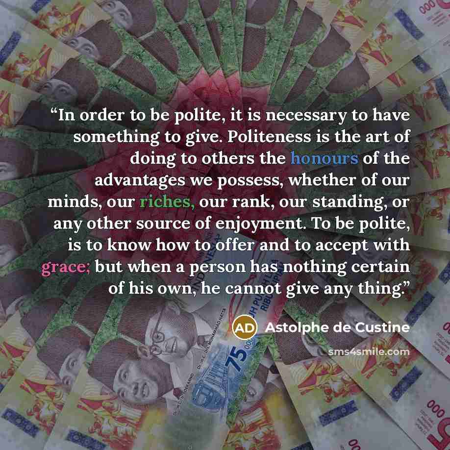 “In order to be polite, it is necessary to have something to give. Politeness is the art of doing to others the honours of the advantages we possess, whether of our minds, our riches, our rank, our standing, or any other source of enjoyment. To be polite, is to know how to offer and to accept with…” quote by Astolphe de Custine