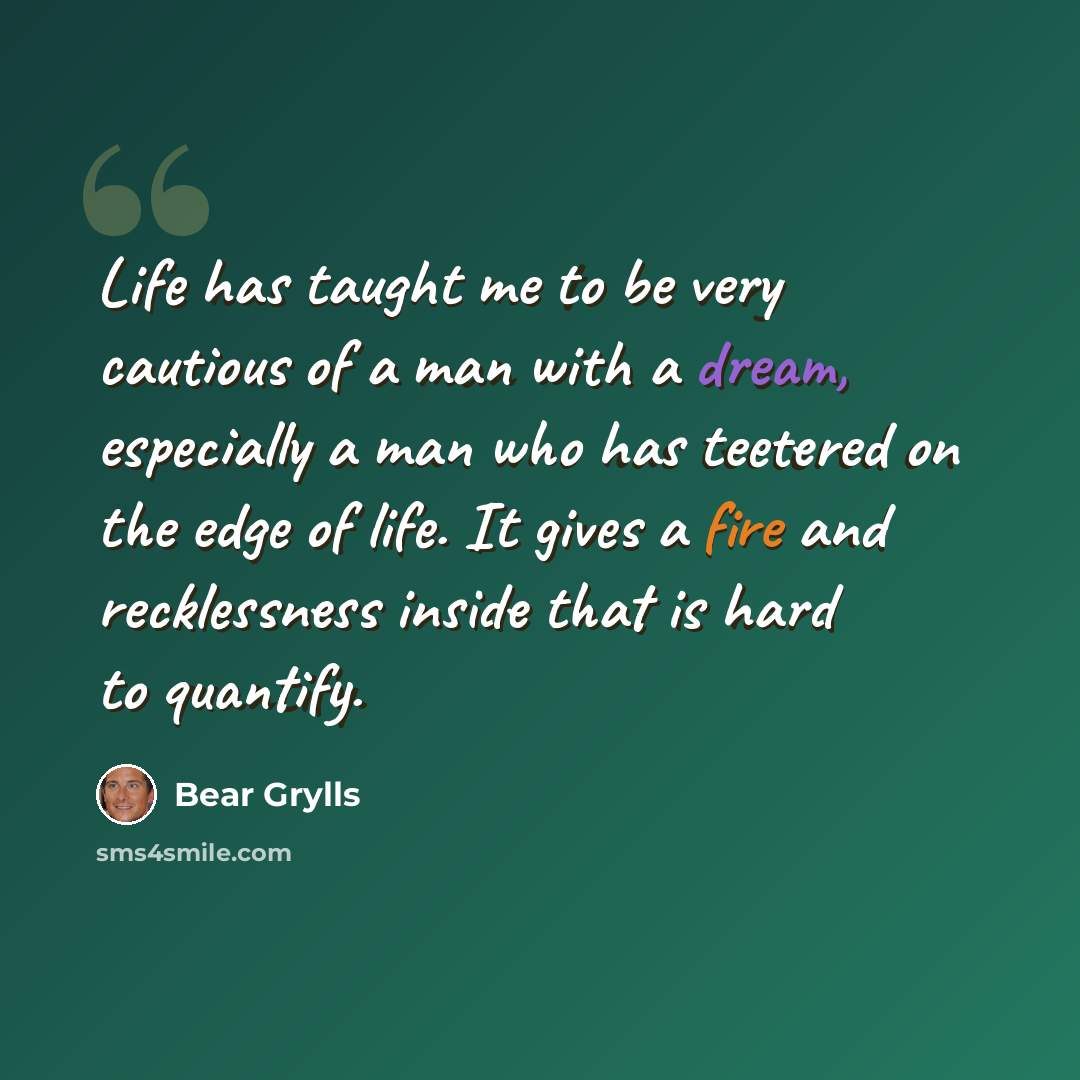 “Life has taught me to be very cautious of a man with a dream, especially a man who has teetered on the edge of life. It gives a fire and recklessness inside that is hard to quantify.” quote by Bear Grylls