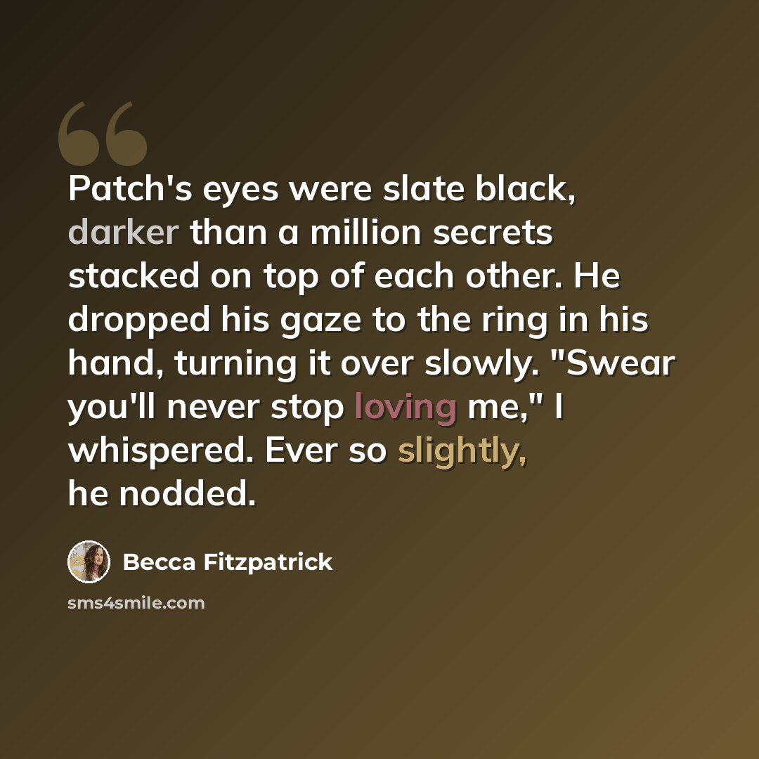 “Patch's eyes were slate black, darker than a million secrets stacked on top of each other. He dropped his gaze to the ring in his hand, turning it over slowly. "Swear you'll never stop loving me," I whispered. Ever so slightly, he nodded.” quote by Becca Fitzpatrick