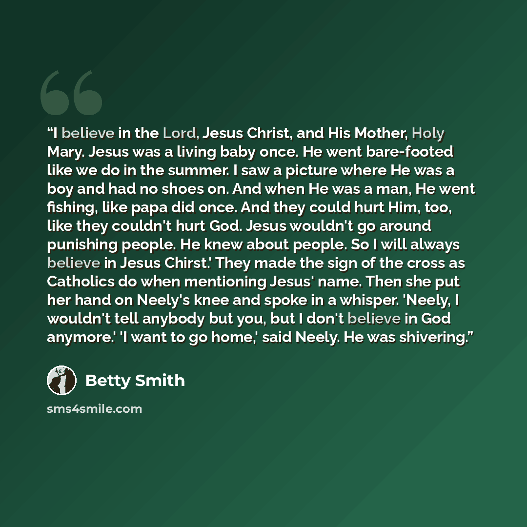 “I believe in the Lord, Jesus Christ, and His Mother, Holy Mary. Jesus was a living baby once. He went bare-footed like we do in the summer. I saw a picture where He was a boy and had no shoes on. And when He was a man, He went fishing, like papa did once. And they could hurt Him, too, like they…” quote by Betty Smith