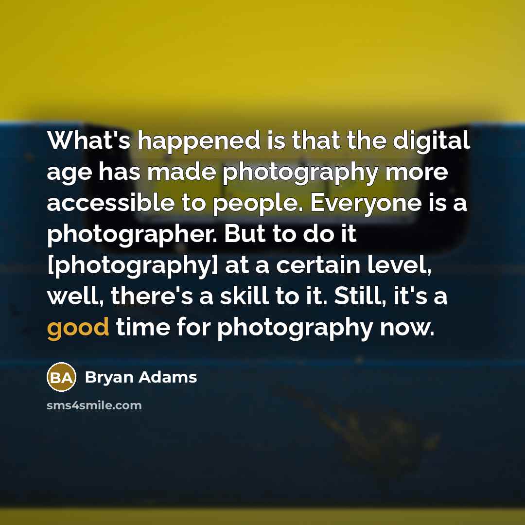 “What's happened is that the digital age has made photography more accessible to people. Everyone is a photographer. But to do it [photography] at a certain level, well, there's a skill to it. Still, it's a good time for photography now.” quote by Bryan Adams