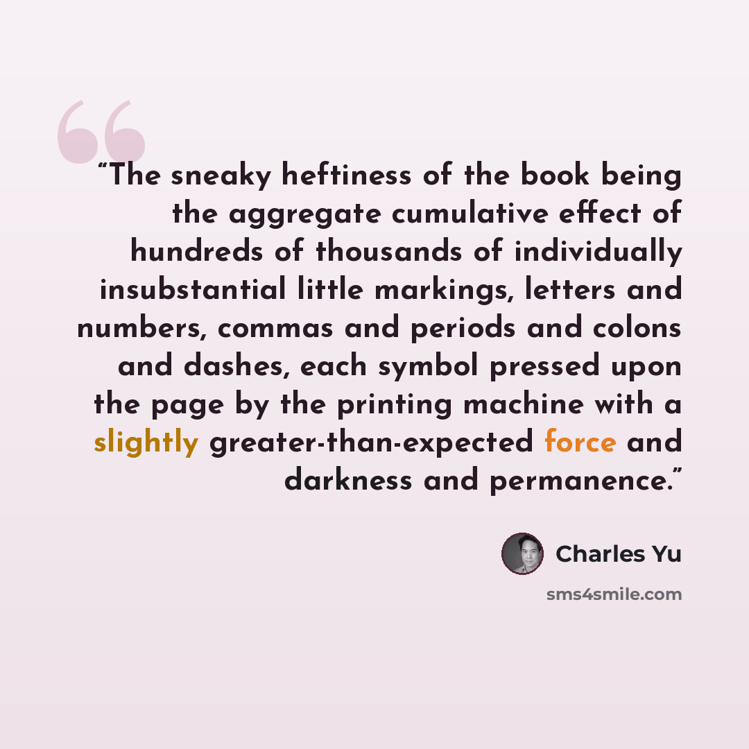 “The sneaky heftiness of the book being the aggregate cumulative effect of hundreds of thousands of individually insubstantial little markings, letters and numbers, commas and periods and colons and dashes, each symbol pressed upon the page by the printing machine with a slightly…” quote by Charles Yu