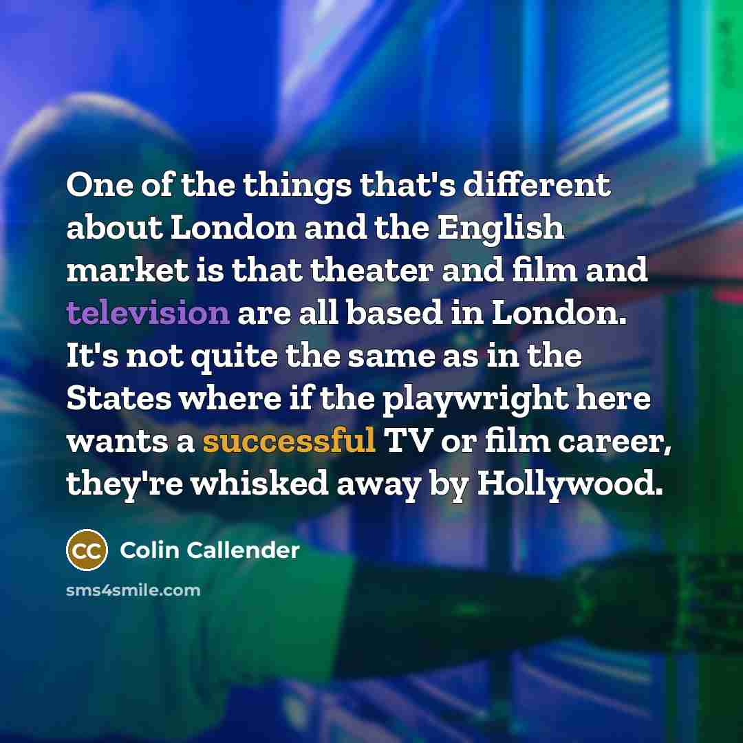 “One of the things that's different about London and the English market is that theater and film and television are all based in London. It's not quite the same as in the States where if the playwright here wants a successful TV or film career, they're whisked away by Hollywood.” quote by Colin Callender