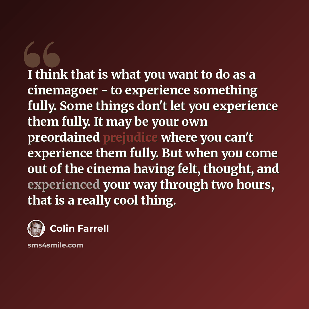“I think that is what you want to do as a cinemagoer - to experience something fully. Some things don't let you experience them fully. It may be your own preordained prejudice where you can't experience them fully. But when you come out of the cinema having felt, thought, and experienced your way…” quote by Colin Farrell