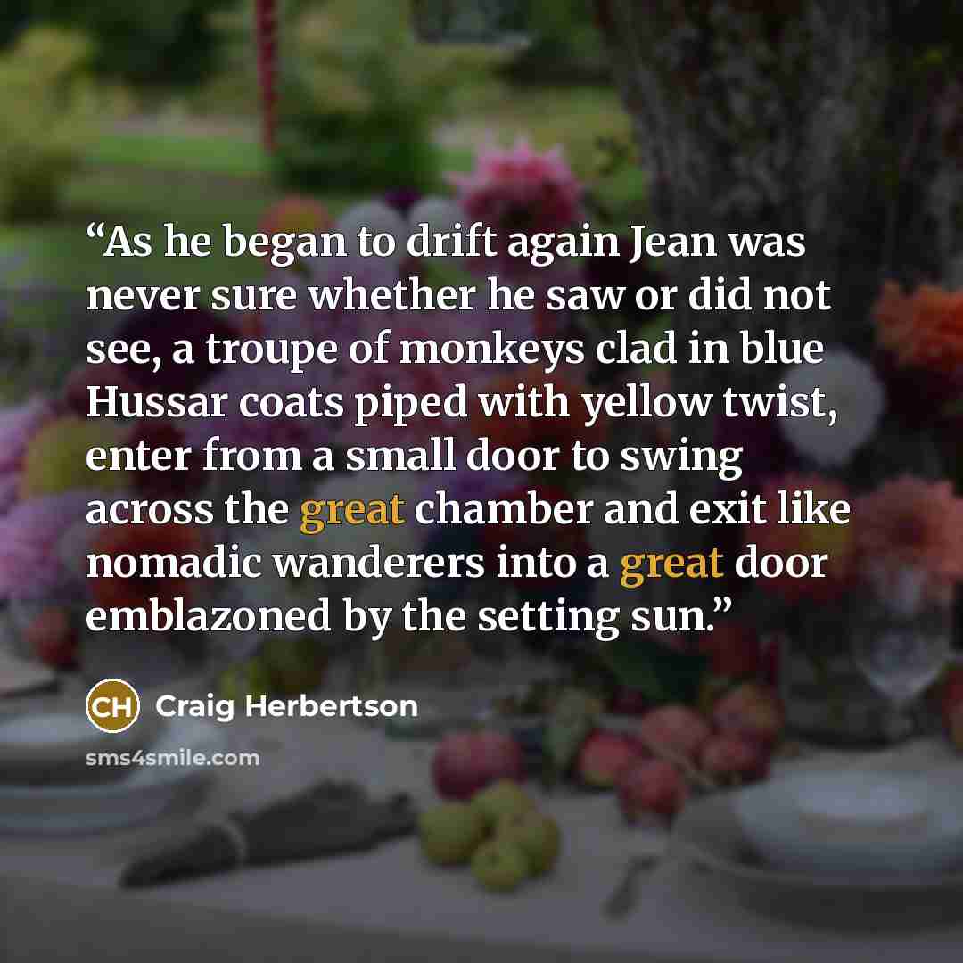 “As he began to drift again Jean was never sure whether he saw or did not see, a troupe of monkeys clad in blue Hussar coats piped with yellow twist, enter from a small door to swing across the great chamber and exit like nomadic wanderers into a great door emblazoned by the setting sun.” quote by Craig Herbertson