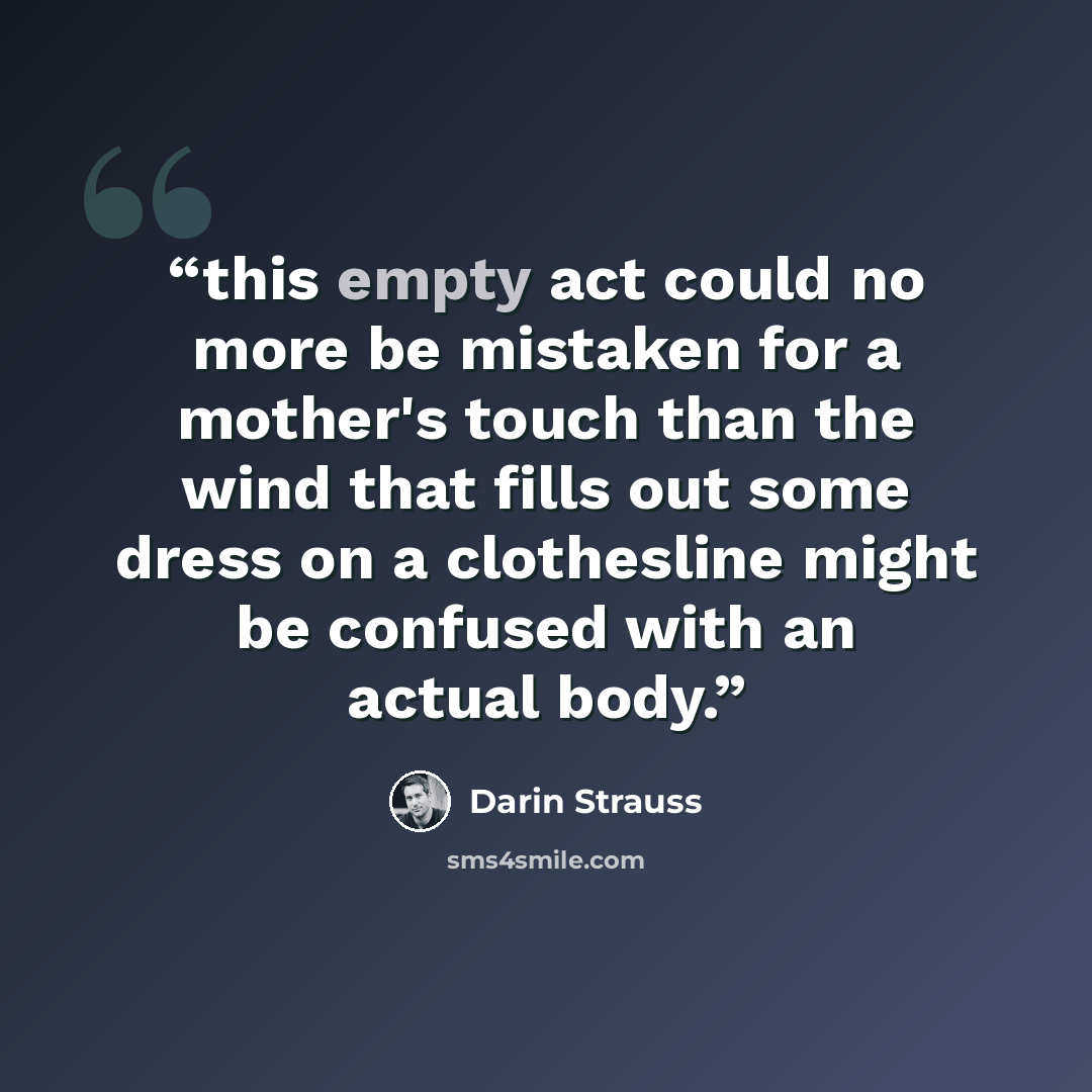 “this empty act could no more be mistaken for a mother's touch than the wind that fills out some dress on a clothesline might be confused with an actual body.” quote by Darin Strauss