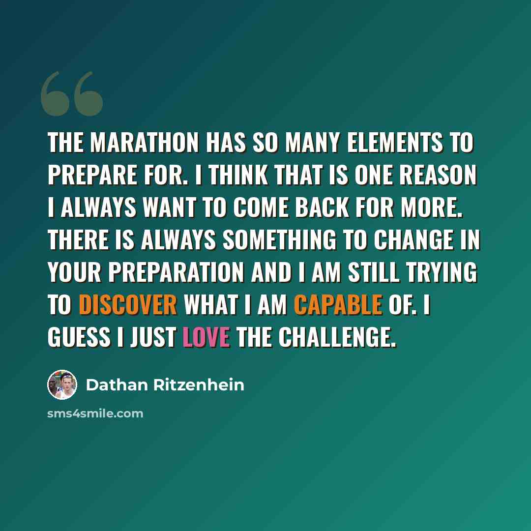 “The marathon has so many elements to prepare for. I think that is one reason I always want to come back for more. There is always something to change in your preparation and I am still trying to discover what I am capable of. I guess I just love the challenge.” quote by Dathan Ritzenhein