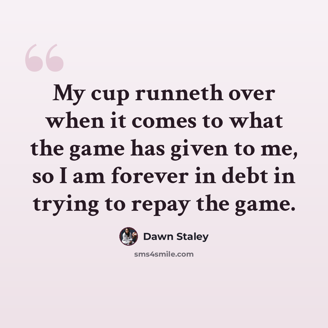 “My cup runneth over when it comes to what the game has given to me, so I am forever in debt in trying to repay the game.” quote by Dawn Staley