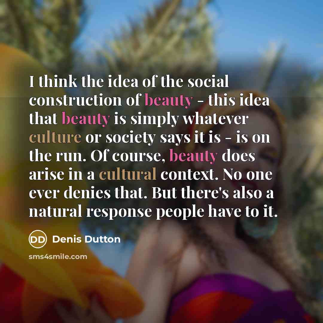 “I think the idea of the social construction of beauty - this idea that beauty is simply whatever culture or society says it is - is on the run. Of course, beauty does arise in a cultural context. No one ever denies that. But there's also a natural response people have to it.” quote by Denis Dutton