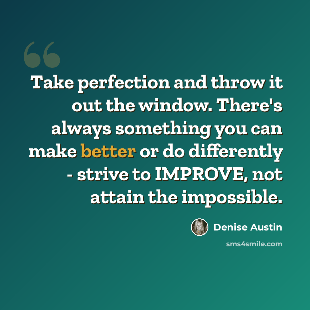 “Take perfection and throw it out the window. There's always something you can make better or do differently - strive to IMPROVE, not attain the impossible.” quote by Denise Austin
