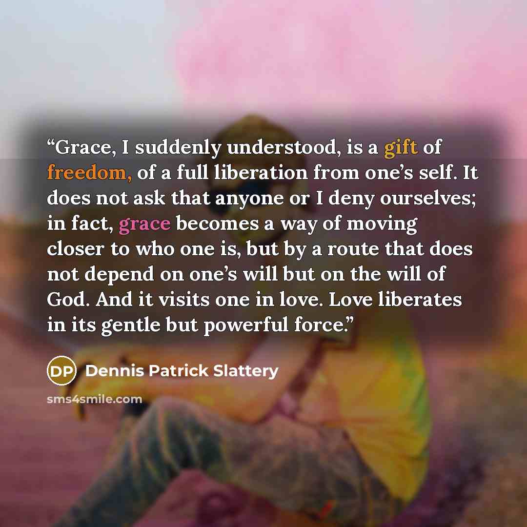 “Grace, I suddenly understood, is a gift of freedom, of a full liberation from one’s self. It does not ask that anyone or I deny ourselves; in fact, grace becomes a way of moving closer to who one is, but by a route that does not depend on one’s will but on the will of God. And it visits one in…” quote by Dennis Patrick Slattery