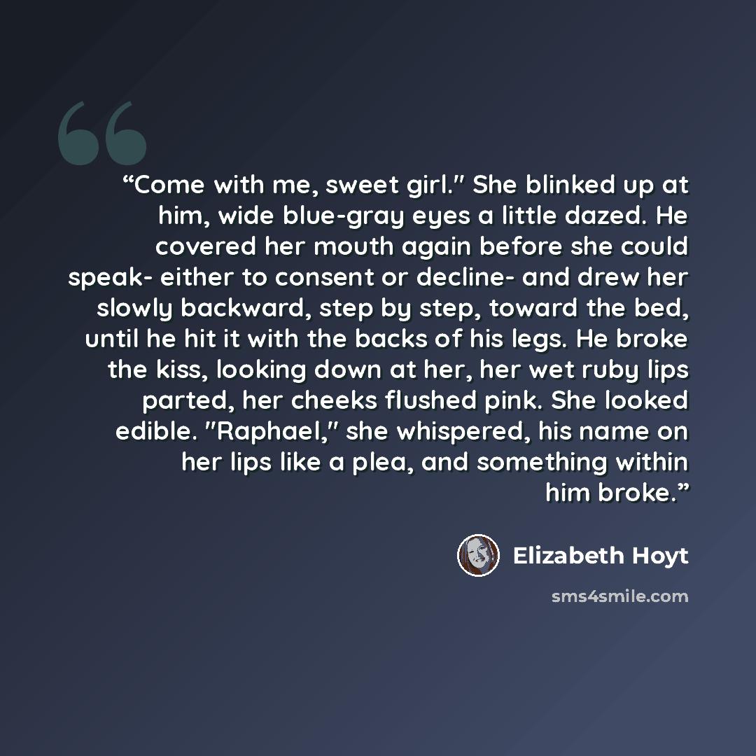 “Come with me, sweet girl." She blinked up at him, wide blue-gray eyes a little dazed. He covered her mouth again before she could speak- either to consent or decline- and drew her slowly backward, step by step, toward the bed, until he hit it with the backs of his legs. He broke the kiss, looking…” quote by Elizabeth Hoyt
