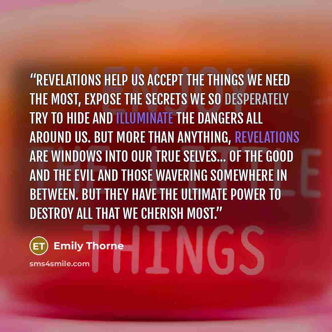 “Revelations help us accept the things we need the most, expose the secrets we so desperately try to hide and illuminate the dangers all around us. But more than anything, revelations are windows into our true selves... of the good and the evil and those wavering somewhere in between. But they have…” quote by Emily Thorne