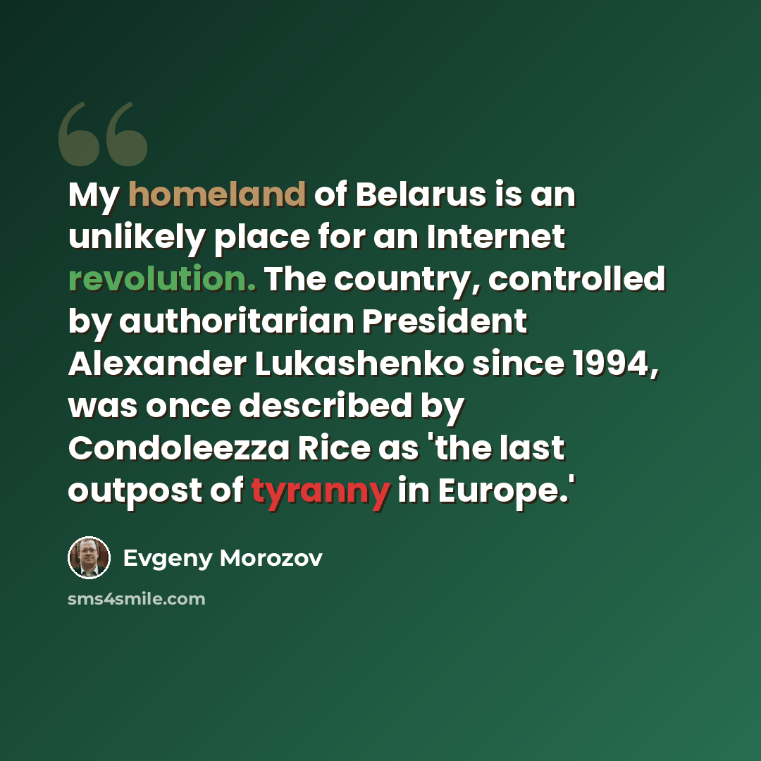 “My homeland of Belarus is an unlikely place for an Internet revolution. The country, controlled by authoritarian President Alexander Lukashenko since 1994, was once described by Condoleezza Rice as 'the last outpost of tyranny in Europe.'” quote by Evgeny Morozov