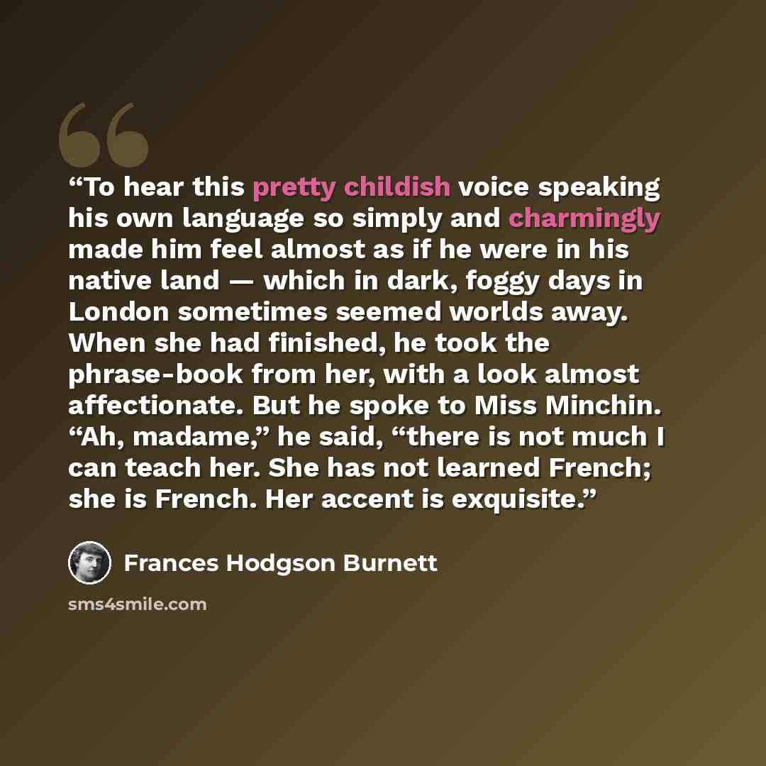 “To hear this pretty childish voice speaking his own language so simply and charmingly made him feel almost as if he were in his native land — which in dark, foggy days in London sometimes seemed worlds away. When she had finished, he took the phrase-book from her, with a look almost affectionate…” quote by Frances Hodgson Burnett