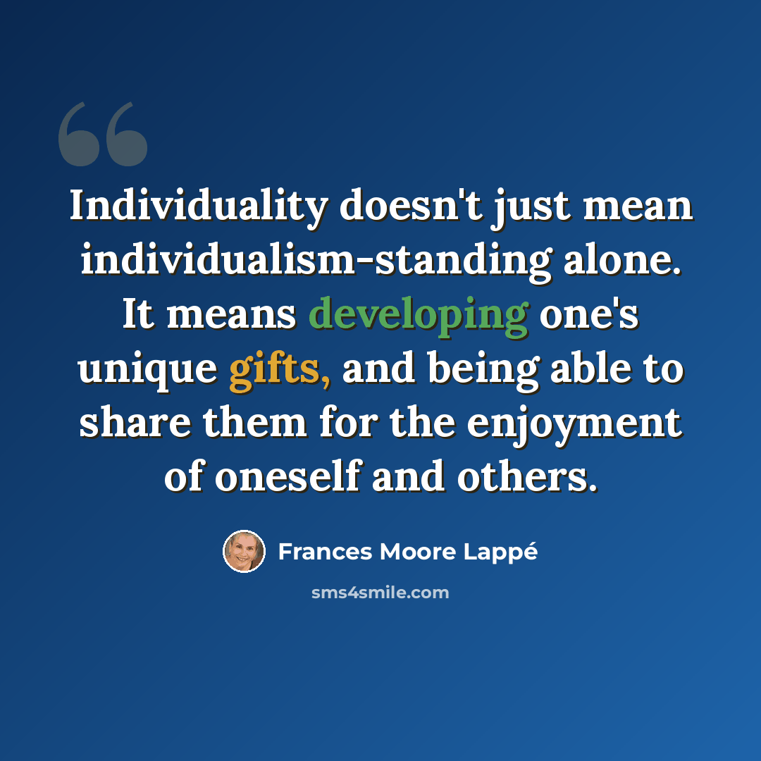 “Individuality doesn't just mean individualism-standing alone. It means developing one's unique gifts, and being able to share them for the enjoyment of oneself and others.” quote by Frances Moore Lappé