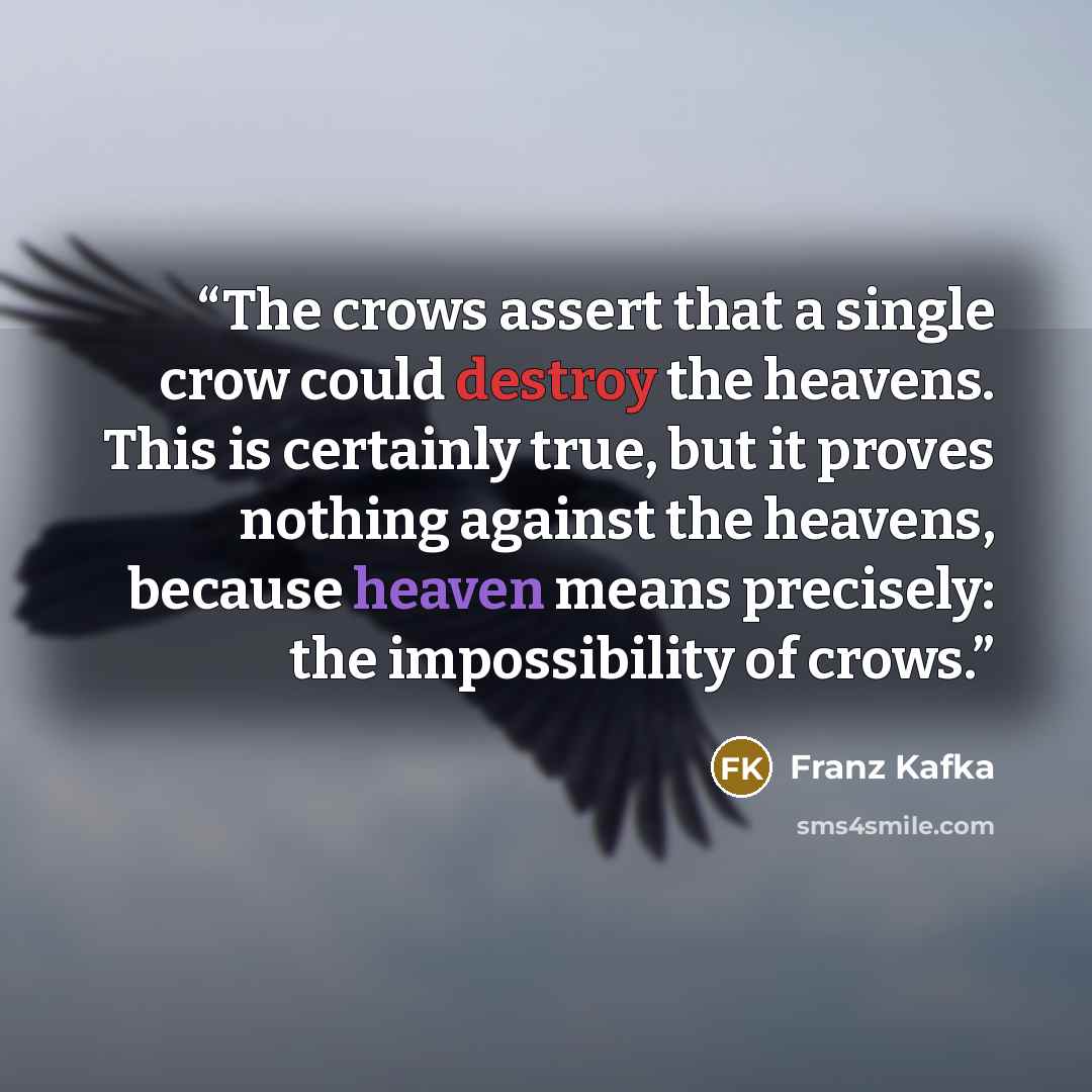 “The crows assert that a single crow could destroy the heavens. This is certainly true, but it proves nothing against the heavens, because heaven means precisely: the impossibility of crows.” quote by Franz Kafka