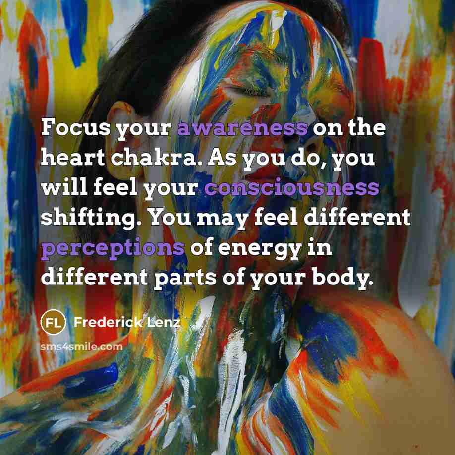 “Focus your awareness on the heart chakra. As you do, you will feel your consciousness shifting. You may feel different perceptions of energy in different parts of your body.” quote by Frederick Lenz