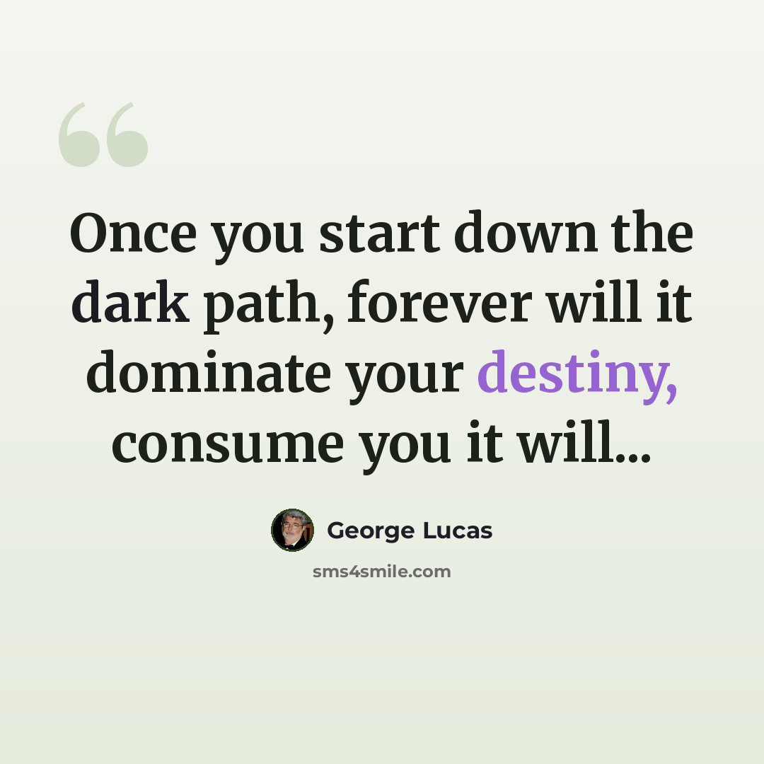 “Once you start down the dark path, forever will it dominate your destiny, consume you it will...” quote by George Lucas